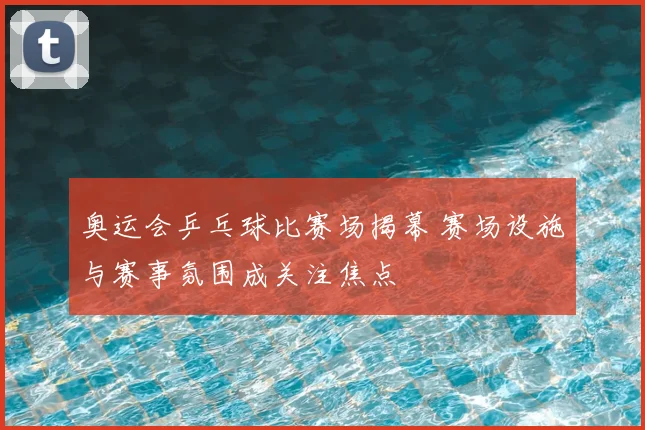 奥运会乒乓球比赛场揭幕 赛场设施与赛事氛围成关注焦点