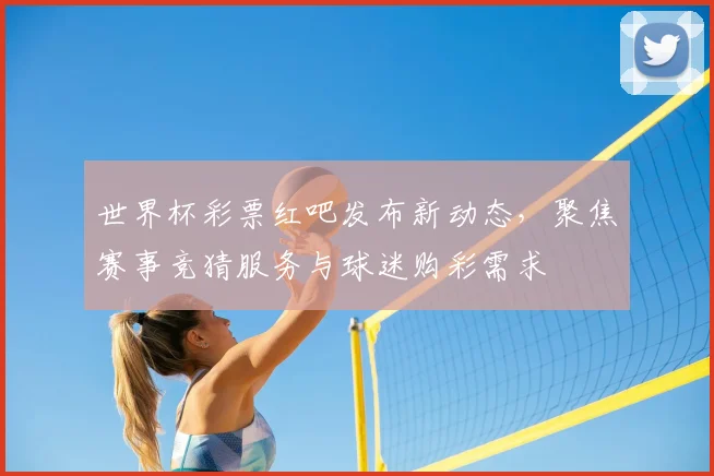 世界杯彩票红吧发布新动态,聚焦赛事竞猜服务与球迷购彩需求