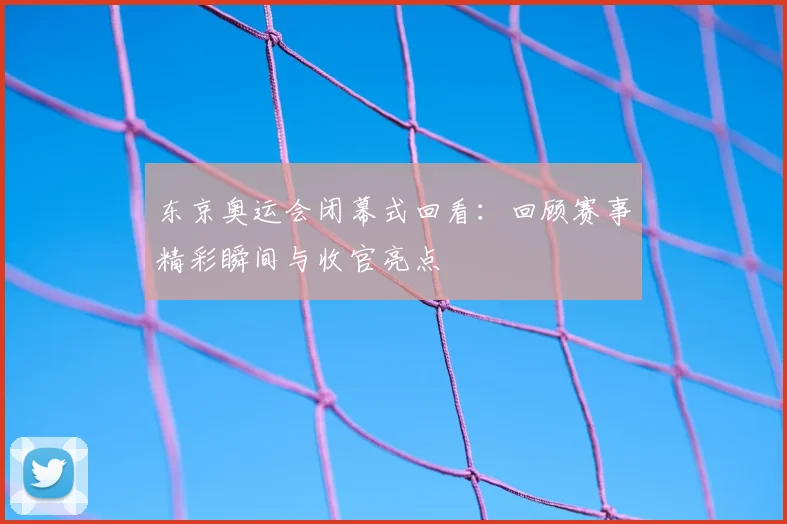 东京奥运会闭幕式回看：回顾赛事精彩瞬间与收官亮点