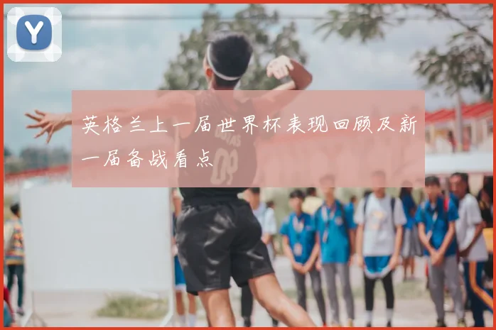 英格兰上一届世界杯表现回顾及新一届备战看点