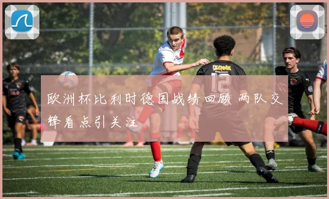 欧洲杯比利时德国战绩回顾 两队交锋看点引关注