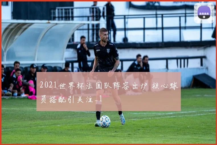 2021世界杯法国队阵容出炉 核心球员搭配引关注_1