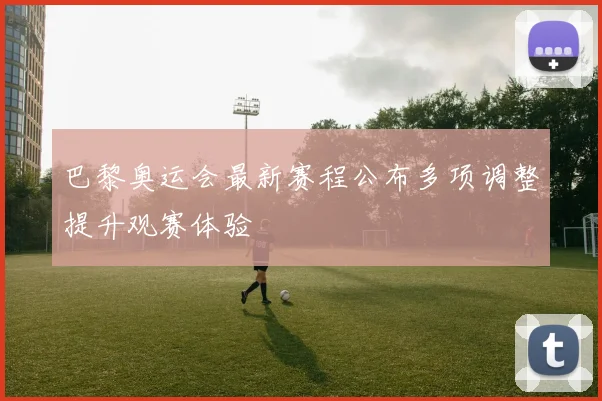 巴黎奥运会最新赛程公布多项调整提升观赛体验
