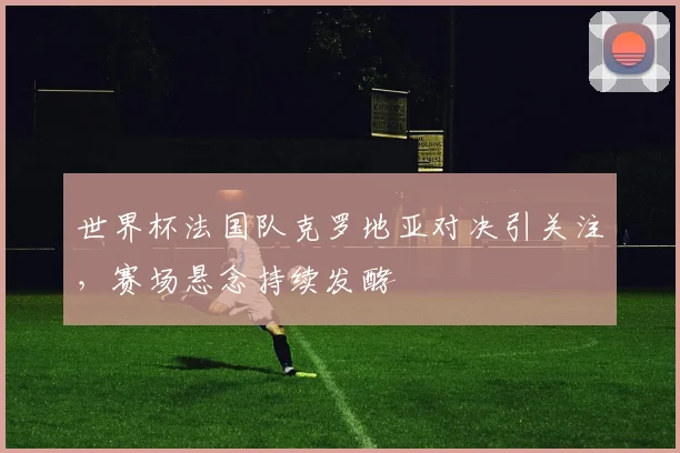 世界杯法国队克罗地亚对决引关注，赛场悬念持续发酵