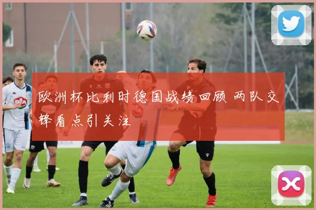 欧洲杯比利时德国战绩回顾 两队交锋看点引关注