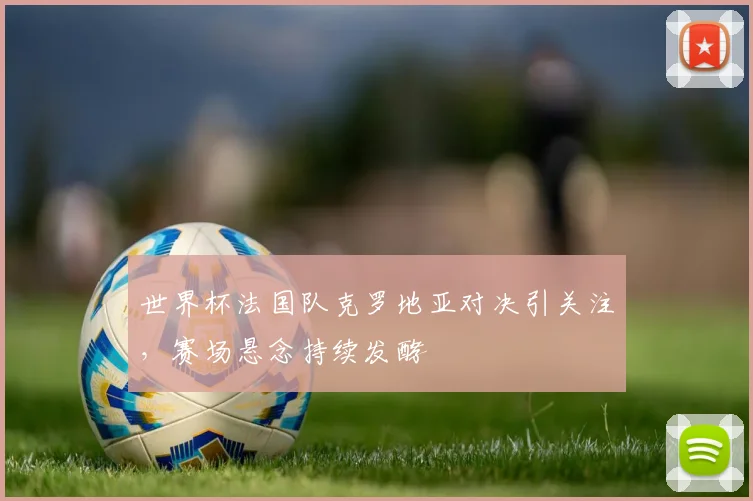 世界杯法国队克罗地亚对决引关注，赛场悬念持续发酵