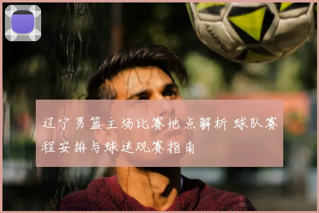 辽宁男篮主场比赛地点解析 球队赛程安排与球迷观赛指南