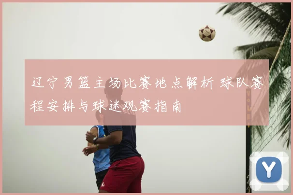 辽宁男篮主场比赛地点解析 球队赛程安排与球迷观赛指南