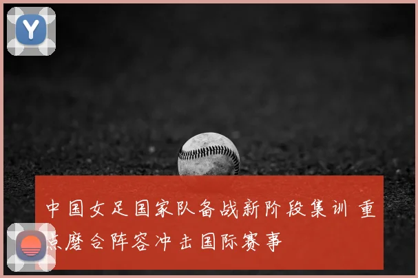 中国女足国家队备战新阶段集训 重点磨合阵容冲击国际赛事