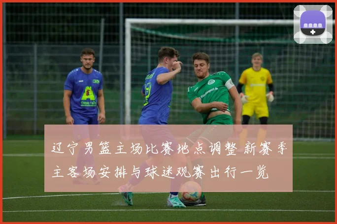 辽宁男篮主场比赛地点调整 新赛季主客场安排与球迷观赛出行一览