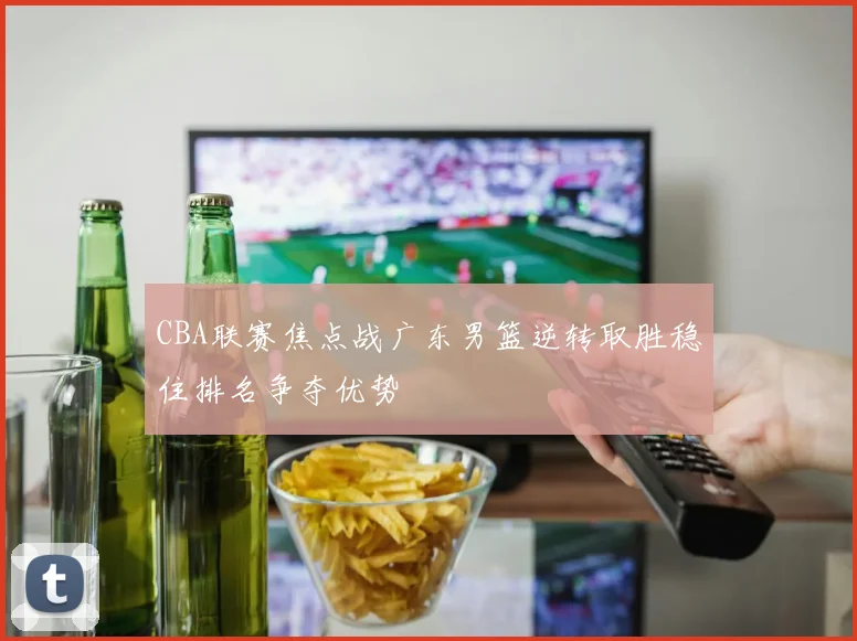 CBA联赛焦点战广东男篮逆转取胜稳住排名争夺优势