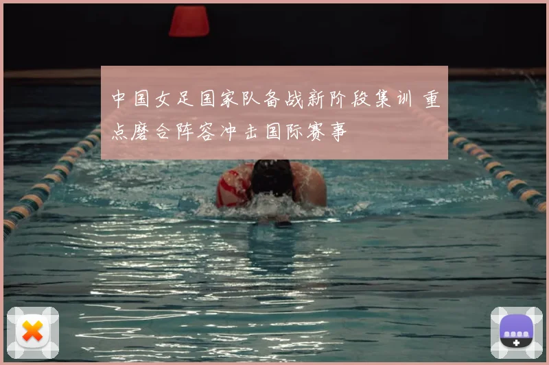 中国女足国家队备战新阶段集训 重点磨合阵容冲击国际赛事