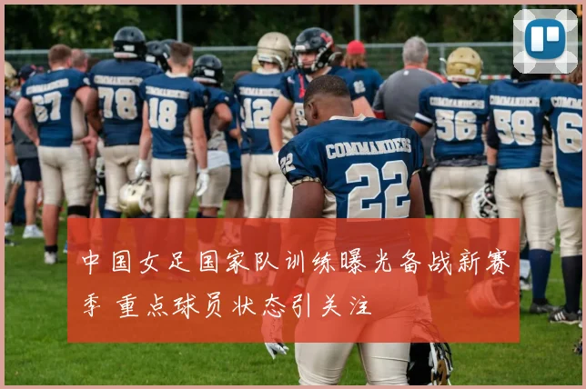 中国女足国家队训练曝光备战新赛季 重点球员状态引关注