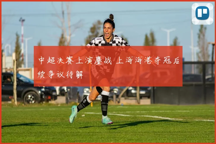 中超决赛上演鏖战 上海海港夺冠后续争议待解