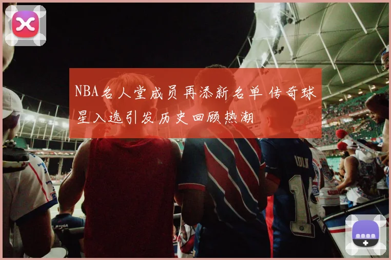 NBA名人堂成员再添新名单 传奇球星入选引发历史回顾热潮