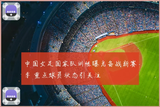中国女足国家队训练曝光备战新赛季 重点球员状态引关注