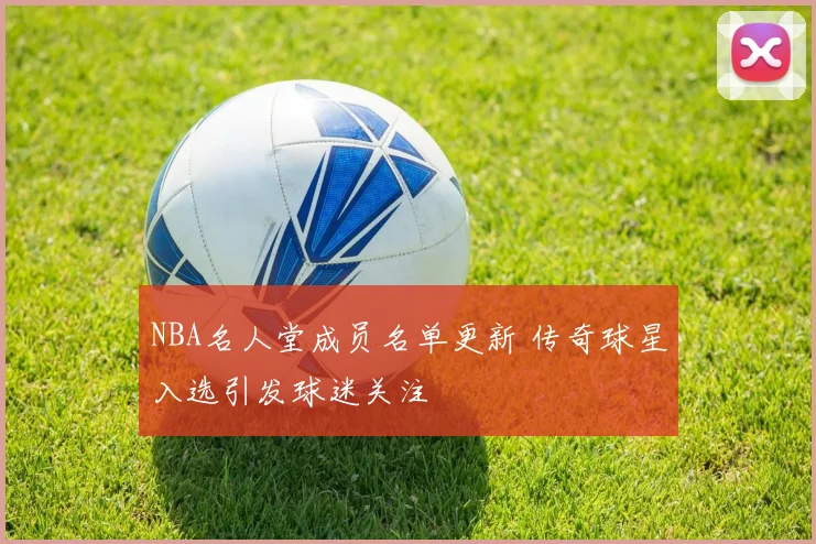 NBA名人堂成员名单更新 传奇球星入选引发球迷关注