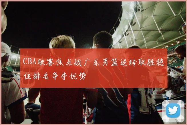 CBA联赛焦点战广东男篮逆转取胜稳住排名争夺优势