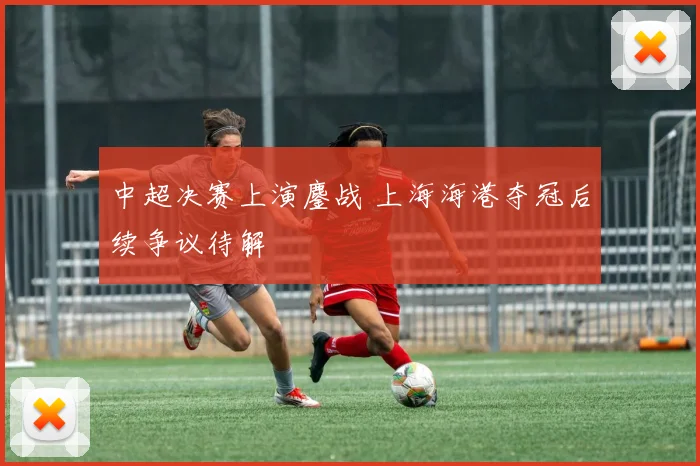 中超决赛上演鏖战 上海海港夺冠后续争议待解