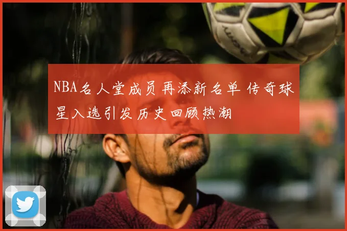 NBA名人堂成员再添新名单 传奇球星入选引发历史回顾热潮